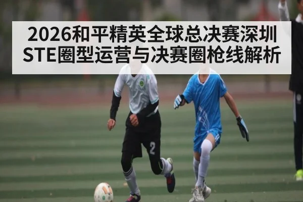 2026和平精英全球总决赛深圳STE圈型运营与决赛圈枪线解析
