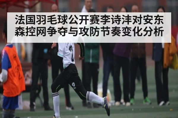 法国羽毛球公开赛李诗沣对安东森控网争夺与攻防节奏变化分析