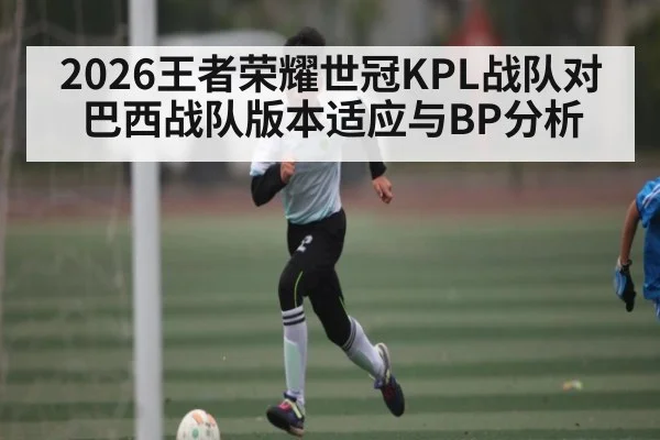 2026王者荣耀世冠KPL战队对巴西战队版本适应与BP分析